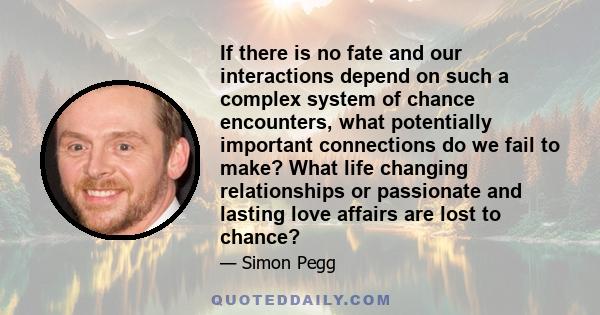 If there is no fate and our interactions depend on such a complex system of chance encounters, what potentially important connections do we fail to make? What life changing relationships or passionate and lasting love