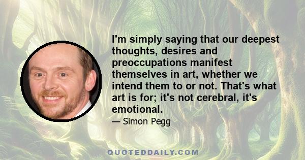 I'm simply saying that our deepest thoughts, desires and preoccupations manifest themselves in art, whether we intend them to or not. That's what art is for; it's not cerebral, it's emotional.