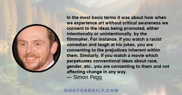 In the most basic terms it was about how when we experience art without critical awareness we consent to the ideas being promoted, either intentionally or unintentionally, by the filmmaker. For instance, if you watch a