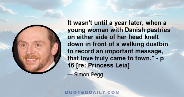 It wasn't until a year later, when a young woman with Danish pastries on either side of her head knelt down in front of a walking dustbin to record an important message, that love truly came to town. - p 16 [re: