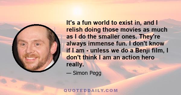 It's a fun world to exist in, and I relish doing those movies as much as I do the smaller ones. They're always immense fun. I don't know if I am - unless we do a Benji film, I don't think I am an action hero really.