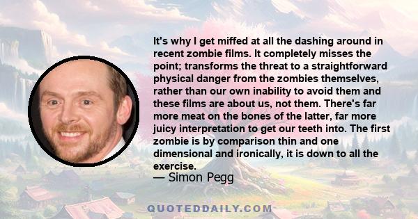 It's why I get miffed at all the dashing around in recent zombie films. It completely misses the point; transforms the threat to a straightforward physical danger from the zombies themselves, rather than our own