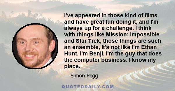 I've appeared in those kind of films and have great fun doing it, and I'm always up for a challenge. I think with things like Mission: Impossible and Star Trek, those things are such an ensemble, it's not like I'm Ethan 