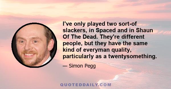 I've only played two sort-of slackers, in Spaced and in Shaun Of The Dead. They're different people, but they have the same kind of everyman quality, particularly as a twentysomething.