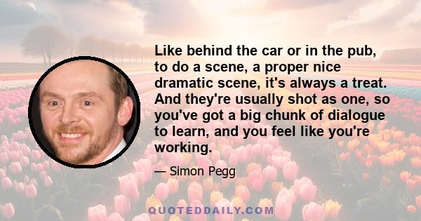 Like behind the car or in the pub, to do a scene, a proper nice dramatic scene, it's always a treat. And they're usually shot as one, so you've got a big chunk of dialogue to learn, and you feel like you're working.