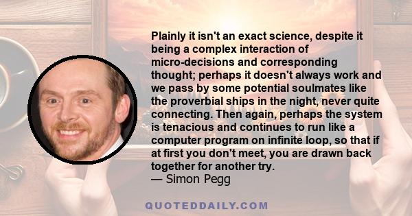 Plainly it isn't an exact science, despite it being a complex interaction of micro-decisions and corresponding thought; perhaps it doesn't always work and we pass by some potential soulmates like the proverbial ships in 