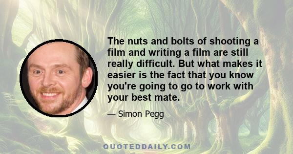 The nuts and bolts of shooting a film and writing a film are still really difficult. But what makes it easier is the fact that you know you're going to go to work with your best mate.