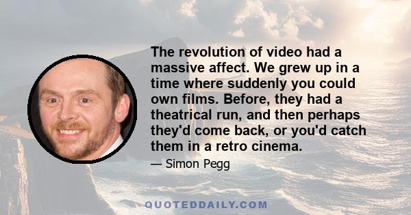 The revolution of video had a massive affect. We grew up in a time where suddenly you could own films. Before, they had a theatrical run, and then perhaps they'd come back, or you'd catch them in a retro cinema.