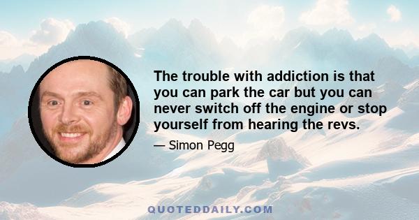 The trouble with addiction is that you can park the car but you can never switch off the engine or stop yourself from hearing the revs.