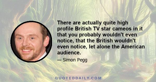 There are actually quite high profile British TV star cameos in it that you probably wouldn't even notice, that the British wouldn't even notice, let alone the American audience.