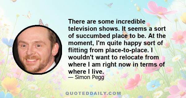 There are some incredible television shows. It seems a sort of succumbed place to be. At the moment, I'm quite happy sort of flitting from place-to-place. I wouldn't want to relocate from where I am right now in terms