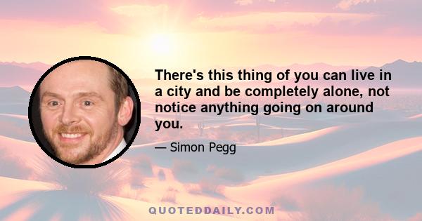 There's this thing of you can live in a city and be completely alone, not notice anything going on around you.