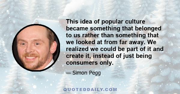 This idea of popular culture became something that belonged to us rather than something that we looked at from far away. We realized we could be part of it and create it, instead of just being consumers only.