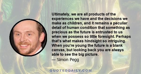 Ultimately, we are all products of the experiences we have and the decisions we make as children, and it remains a peculiar detail of human condition that something as precious as the future is entrusted to us when we