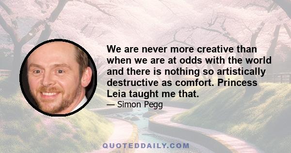 We are never more creative than when we are at odds with the world and there is nothing so artistically destructive as comfort. Princess Leia taught me that.