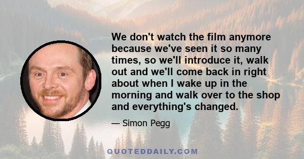 We don't watch the film anymore because we've seen it so many times, so we'll introduce it, walk out and we'll come back in right about when I wake up in the morning and walk over to the shop and everything's changed.