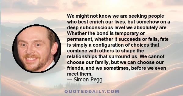 We might not know we are seeking people who best enrich our lives, but somehow on a deep subconscious level we absolutely are. Whether the bond is temporary or permanent, whether it succeeds or fails, fate is simply a