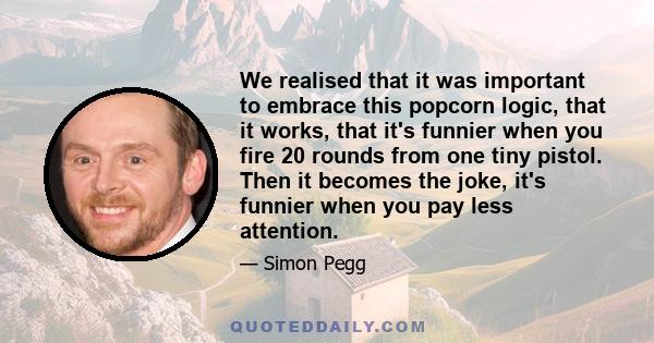 We realised that it was important to embrace this popcorn logic, that it works, that it's funnier when you fire 20 rounds from one tiny pistol. Then it becomes the joke, it's funnier when you pay less attention.