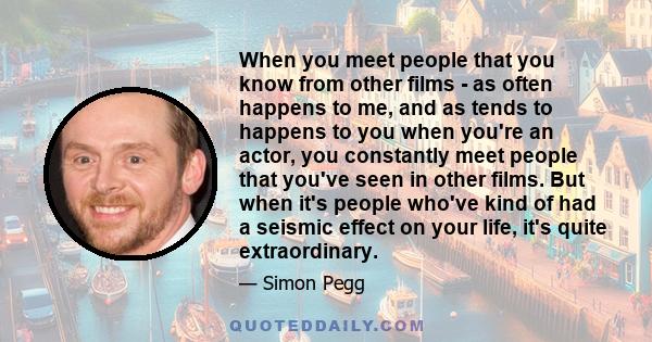 When you meet people that you know from other films - as often happens to me, and as tends to happens to you when you're an actor, you constantly meet people that you've seen in other films. But when it's people who've