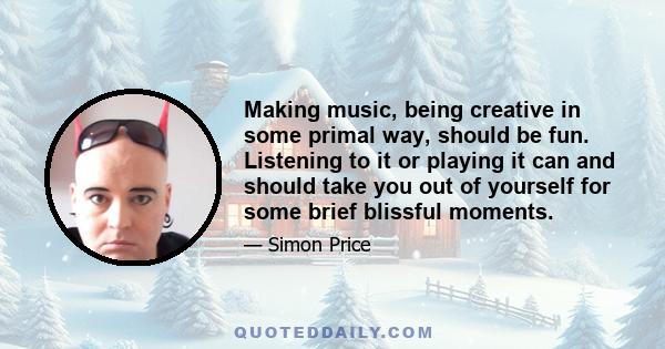 Making music, being creative in some primal way, should be fun. Listening to it or playing it can and should take you out of yourself for some brief blissful moments.