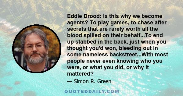 Eddie Drood: Is this why we become agents? To play games, to chase after secrets that are rarely worth all the blood spilled on their behalf...To end up stabbed in the back, just when you thought you'd won, bleeding out 