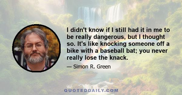 I didn't know if I still had it in me to be really dangerous, but I thought so. It's like knocking someone off a bike with a baseball bat; you never really lose the knack.