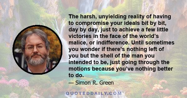 The harsh, unyielding reality of having to compromise your ideals bit by bit, day by day, just to achieve a few little victories in the face of the world’s malice, or indifference. Until sometimes you wonder if there’s