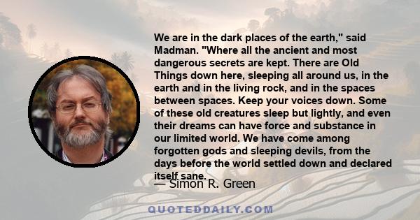 We are in the dark places of the earth, said Madman. Where all the ancient and most dangerous secrets are kept. There are Old Things down here, sleeping all around us, in the earth and in the living rock, and in the