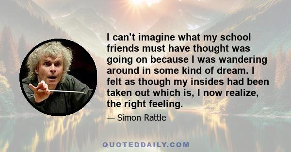 I can’t imagine what my school friends must have thought was going on because I was wandering around in some kind of dream. I felt as though my insides had been taken out which is, I now realize, the right feeling.