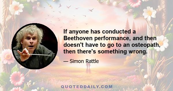 If anyone has conducted a Beethoven performance, and then doesn't have to go to an osteopath, then there's something wrong.