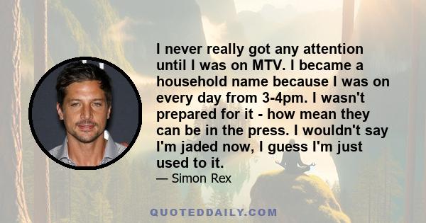 I never really got any attention until I was on MTV. I became a household name because I was on every day from 3-4pm. I wasn't prepared for it - how mean they can be in the press. I wouldn't say I'm jaded now, I guess