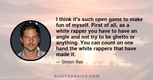 I think it's such open game to make fun of myself. First of all, as a white rapper you have to have an angle and not try to be ghetto or anything. You can count on one hand the white rappers that have made it.