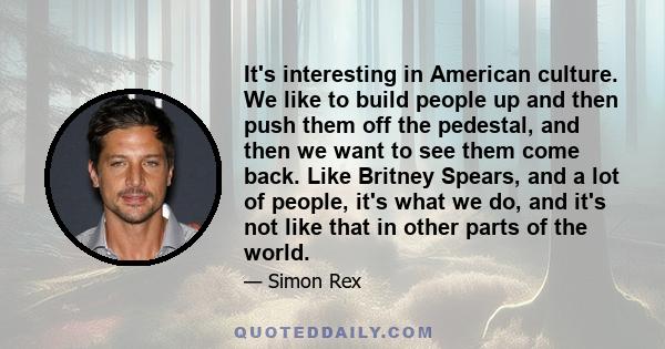 It's interesting in American culture. We like to build people up and then push them off the pedestal, and then we want to see them come back. Like Britney Spears, and a lot of people, it's what we do, and it's not like