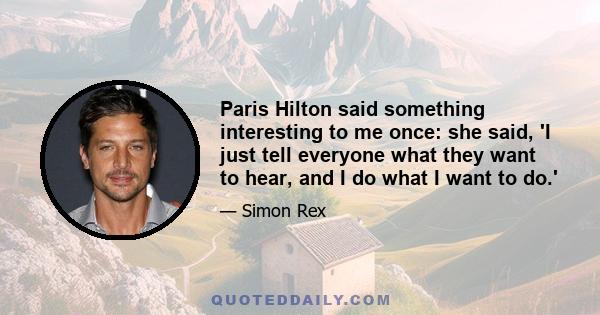 Paris Hilton said something interesting to me once: she said, 'I just tell everyone what they want to hear, and I do what I want to do.'