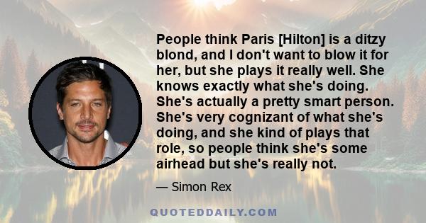 People think Paris [Hilton] is a ditzy blond, and I don't want to blow it for her, but she plays it really well. She knows exactly what she's doing. She's actually a pretty smart person. She's very cognizant of what