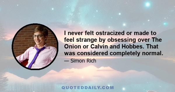 I never felt ostracized or made to feel strange by obsessing over The Onion or Calvin and Hobbes. That was considered completely normal.