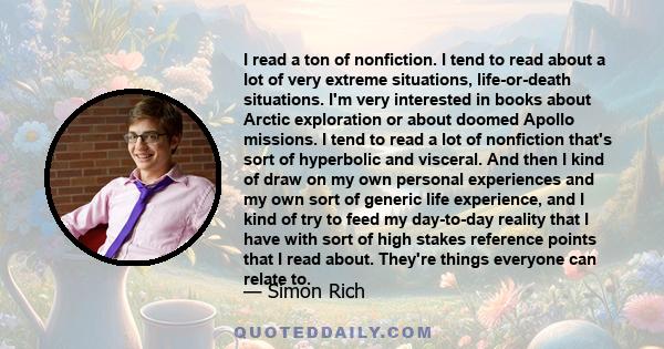 I read a ton of nonfiction. I tend to read about a lot of very extreme situations, life-or-death situations. I'm very interested in books about Arctic exploration or about doomed Apollo missions. I tend to read a lot of 