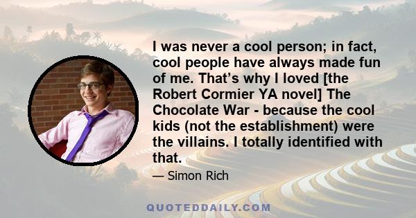 I was never a cool person; in fact, cool people have always made fun of me. That’s why I loved [the Robert Cormier YA novel] The Chocolate War - because the cool kids (not the establishment) were the villains. I totally 