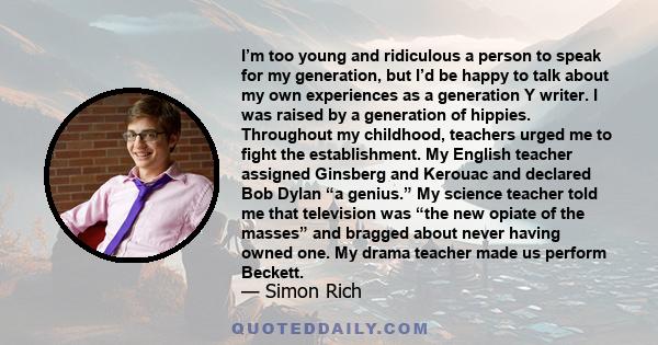 I’m too young and ridiculous a person to speak for my generation, but I’d be happy to talk about my own experiences as a generation Y writer. I was raised by a generation of hippies. Throughout my childhood, teachers