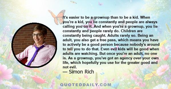 It's easier to be a grownup than to be a kid. When you're a kid, you lie constantly and people are always calling you on it. And when you're a grownup, you lie constantly and people rarely do. Children are constantly