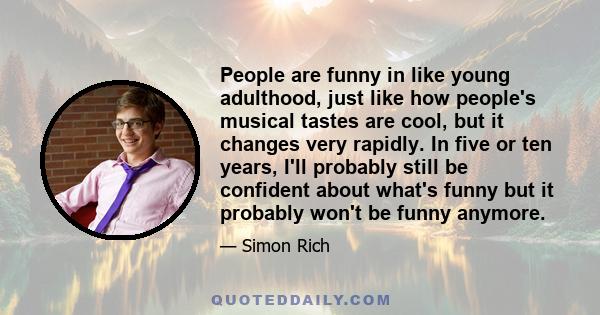 People are funny in like young adulthood, just like how people's musical tastes are cool, but it changes very rapidly. In five or ten years, I'll probably still be confident about what's funny but it probably won't be