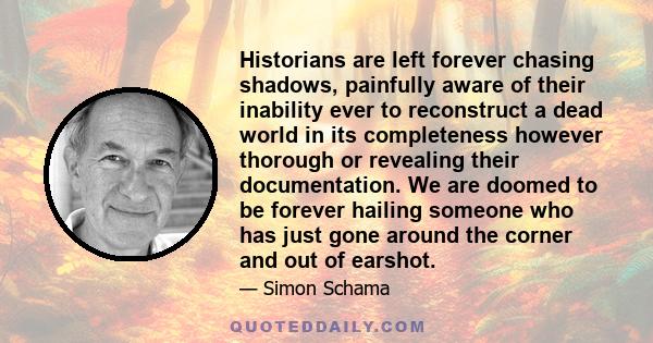 Historians are left forever chasing shadows, painfully aware of their inability ever to reconstruct a dead world in its completeness however thorough or revealing their documentation. We are doomed to be forever hailing 