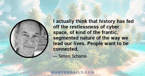 I actually think that history has fed off the restlessness of cyber space, of kind of the frantic, segmented nature of the way we lead our lives. People want to be connected.