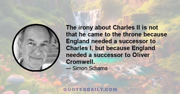 The irony about Charles II is not that he came to the throne because England needed a successor to Charles I, but because England needed a successor to Oliver Cromwell.