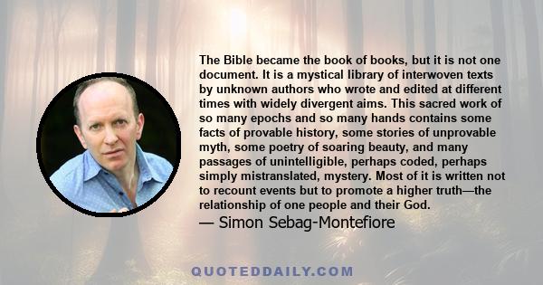 The Bible became the book of books, but it is not one document. It is a mystical library of interwoven texts by unknown authors who wrote and edited at different times with widely divergent aims. This sacred work of so