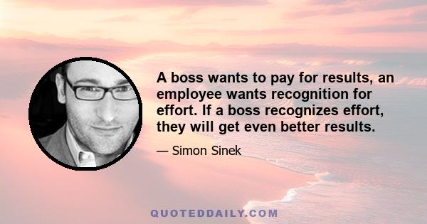 A boss wants to pay for results, an employee wants recognition for effort. If a boss recognizes effort, they will get even better results.