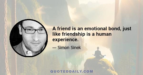 A friend is an emotional bond, just like friendship is a human experience.