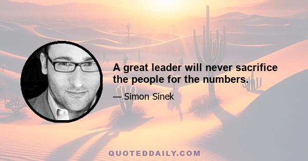 A great leader will never sacrifice the people for the numbers.