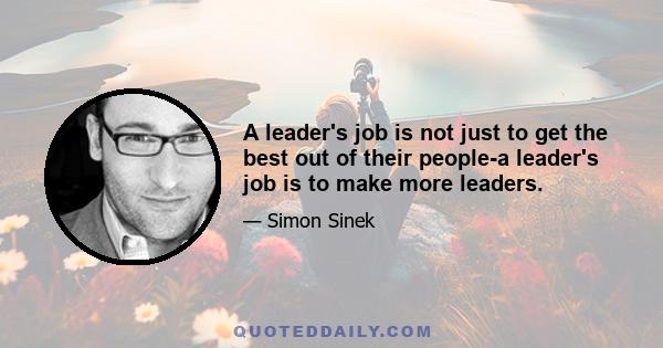 A leader's job is not just to get the best out of their people-a leader's job is to make more leaders.