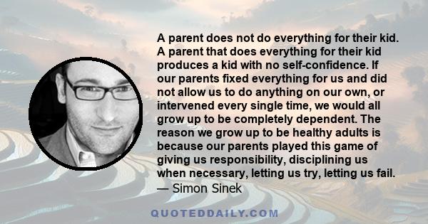 A parent does not do everything for their kid. A parent that does everything for their kid produces a kid with no self-confidence. If our parents fixed everything for us and did not allow us to do anything on our own,